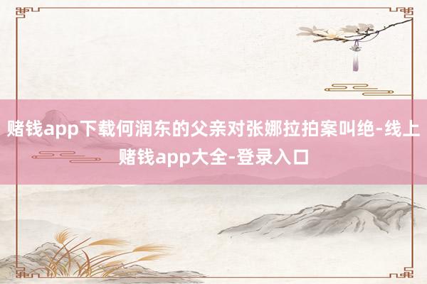 赌钱app下载何润东的父亲对张娜拉拍案叫绝-线上赌钱app大全-登录入口