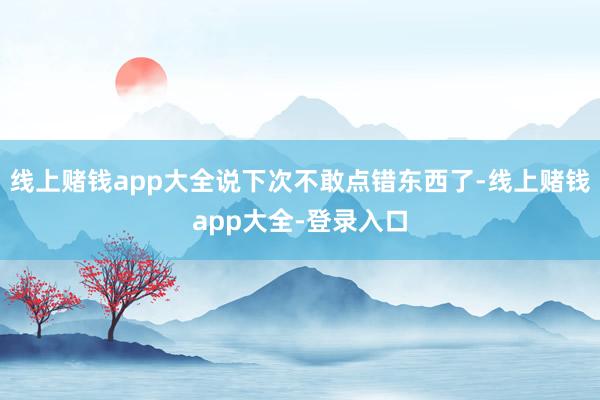 线上赌钱app大全说下次不敢点错东西了-线上赌钱app大全-登录入口