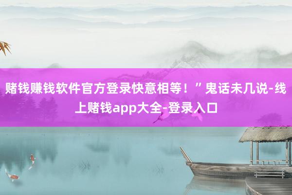 赌钱赚钱软件官方登录快意相等!”鬼话未几说-线上赌钱app大全-登录入口