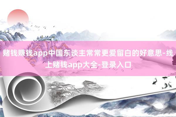 赌钱赚钱app中国东谈主常常更爱留白的好意思-线上赌钱app大全-登录入口