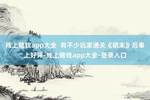 线上赌钱app大全  有不少玩家通关《明末》后奉上好评-线上赌钱app大全-登录入口