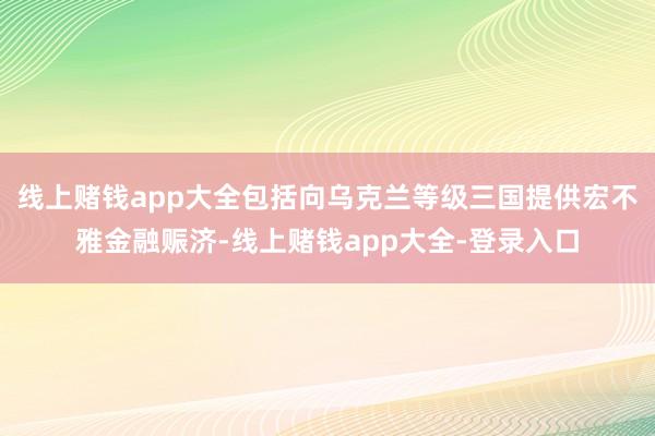 线上赌钱app大全包括向乌克兰等级三国提供宏不雅金融赈济-线上赌钱app大全-登录入口