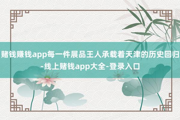 赌钱赚钱app每一件展品王人承载着天津的历史回归-线上赌钱app大全-登录入口