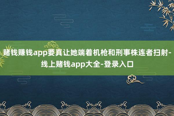 赌钱赚钱app要真让她端着机枪和刑事株连者扫射-线上赌钱app大全-登录入口