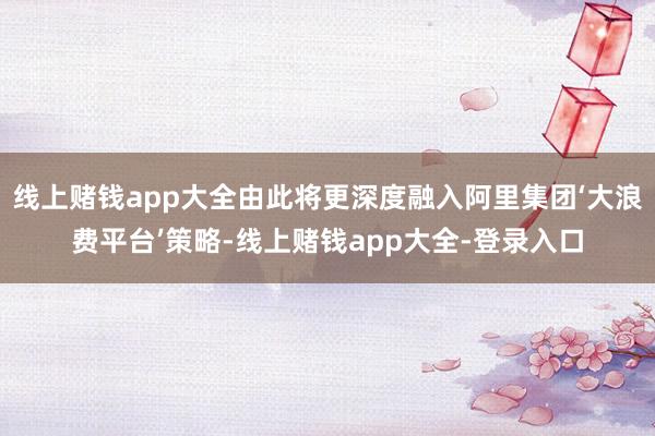 线上赌钱app大全由此将更深度融入阿里集团‘大浪费平台’策略-线上赌钱app大全-登录入口