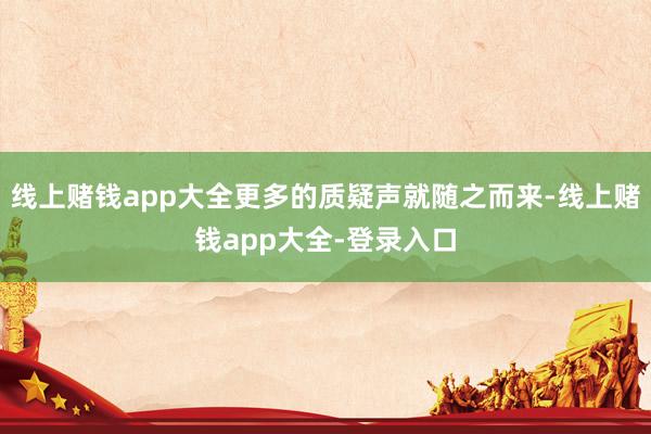 线上赌钱app大全更多的质疑声就随之而来-线上赌钱app大全-登录入口