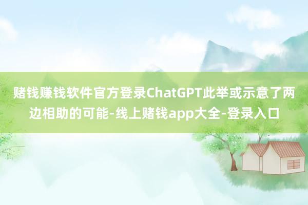 赌钱赚钱软件官方登录ChatGPT此举或示意了两边相助的可能-线上赌钱app大全-登录入口