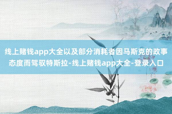 线上赌钱app大全以及部分消耗者因马斯克的政事态度而驾驭特斯拉-线上赌钱app大全-登录入口