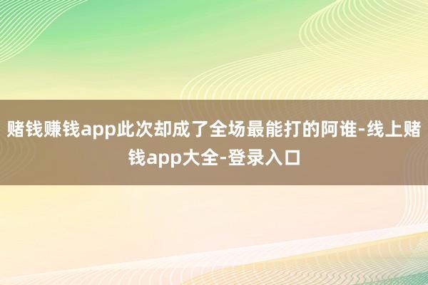 赌钱赚钱app此次却成了全场最能打的阿谁-线上赌钱app大全-登录入口