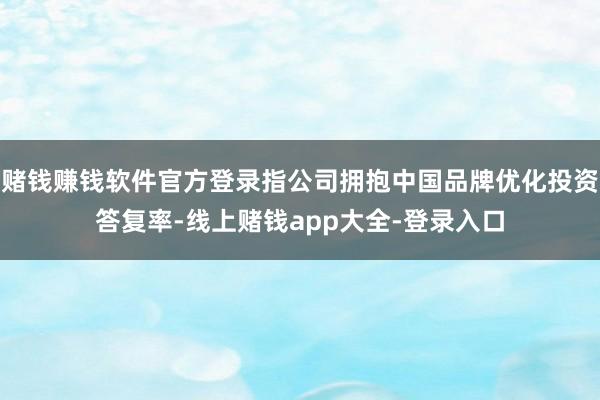 赌钱赚钱软件官方登录指公司拥抱中国品牌优化投资答复率-线上赌钱app大全-登录入口