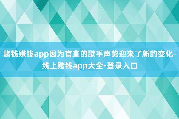 赌钱赚钱app因为官宣的歌手声势迎来了新的变化-线上赌钱app大全-登录入口