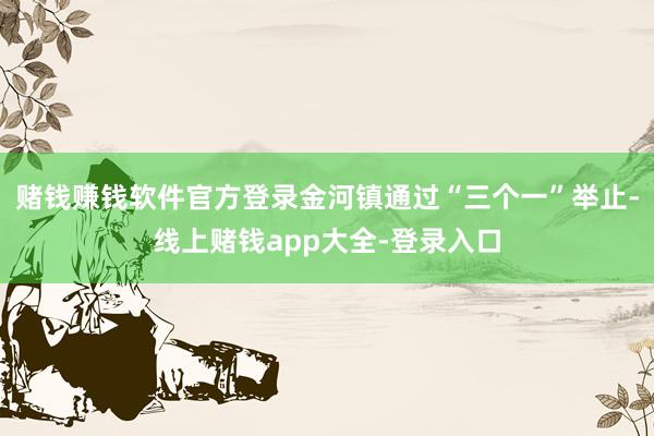 赌钱赚钱软件官方登录金河镇通过“三个一”举止-线上赌钱app大全-登录入口