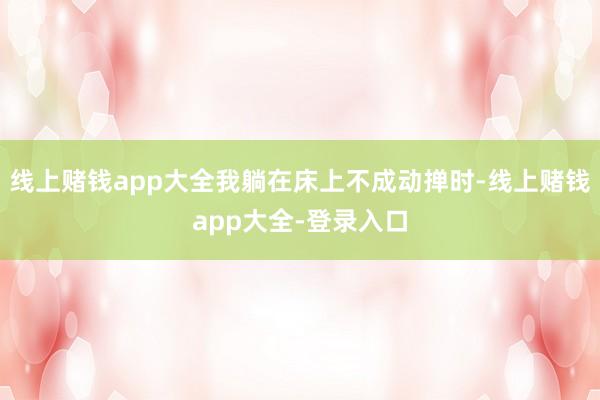 线上赌钱app大全我躺在床上不成动掸时-线上赌钱app大全-登录入口