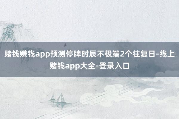 赌钱赚钱app预测停牌时辰不极端2个往复日-线上赌钱app大全-登录入口