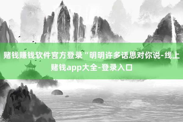 赌钱赚钱软件官方登录“明明许多话思对你说-线上赌钱app大全-登录入口