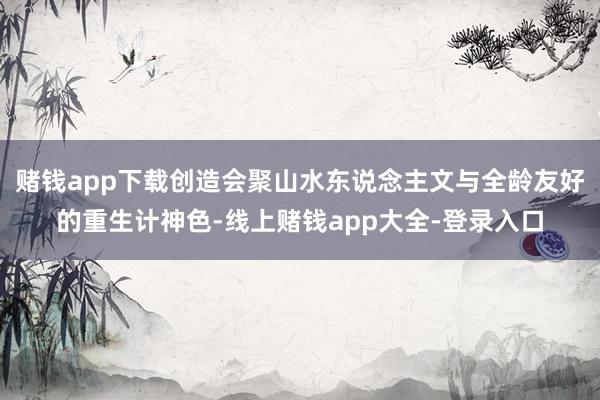 赌钱app下载创造会聚山水东说念主文与全龄友好的重生计神色-线上赌钱app大全-登录入口