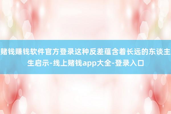 赌钱赚钱软件官方登录这种反差蕴含着长远的东谈主生启示-线上赌钱app大全-登录入口
