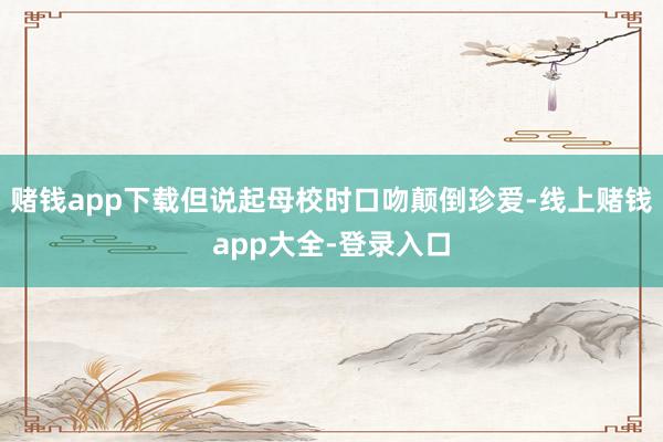 赌钱app下载但说起母校时口吻颠倒珍爱-线上赌钱app大全-登录入口