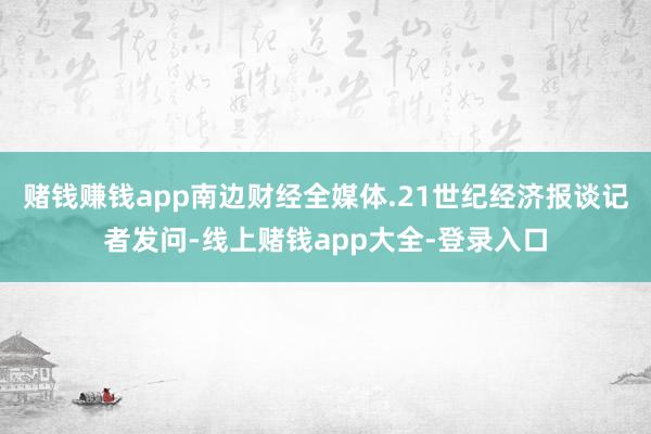 赌钱赚钱app南边财经全媒体.21世纪经济报谈记者发问-线上赌钱app大全-登录入口