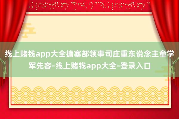 线上赌钱app大全　　搪塞部领事司庄重东说念主童学军先容-线上赌钱app大全-登录入口