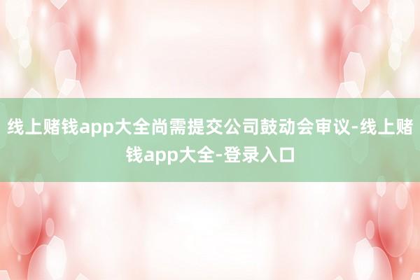 线上赌钱app大全尚需提交公司鼓动会审议-线上赌钱app大全-登录入口