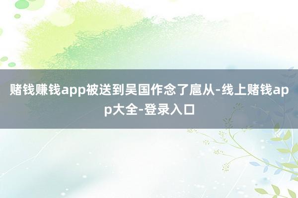 赌钱赚钱app被送到吴国作念了扈从-线上赌钱app大全-登录入口