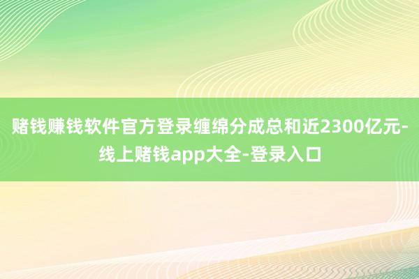 赌钱赚钱软件官方登录缠绵分成总和近2300亿元-线上赌钱app大全-登录入口