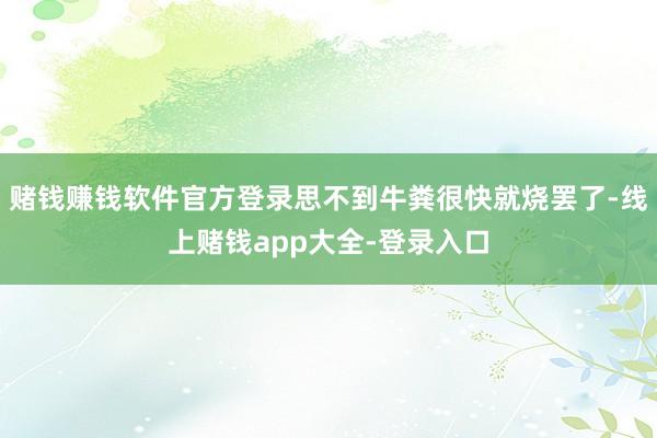 赌钱赚钱软件官方登录思不到牛粪很快就烧罢了-线上赌钱app大全-登录入口