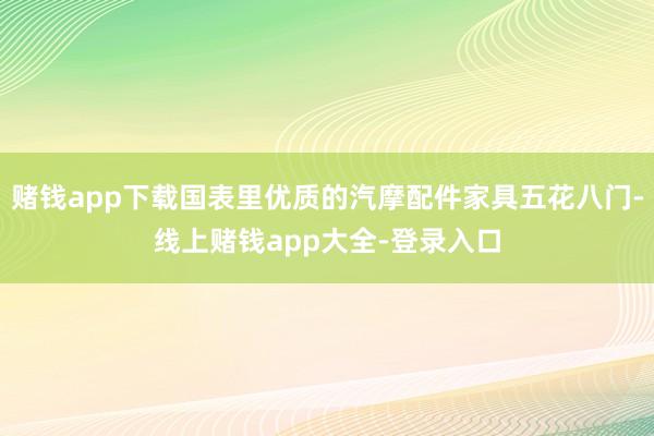赌钱app下载国表里优质的汽摩配件家具五花八门-线上赌钱app大全-登录入口