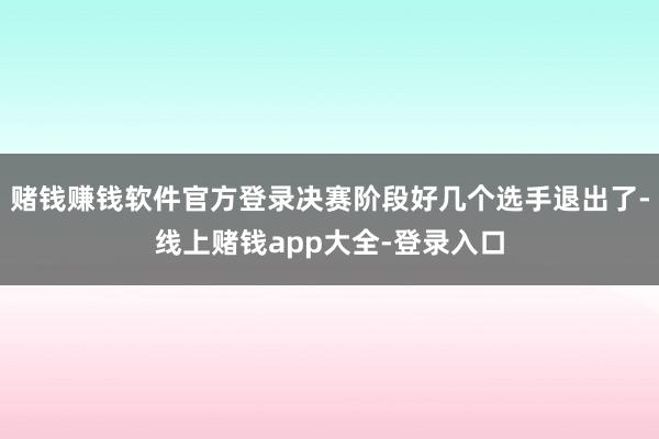 赌钱赚钱软件官方登录决赛阶段好几个选手退出了-线上赌钱app大全-登录入口