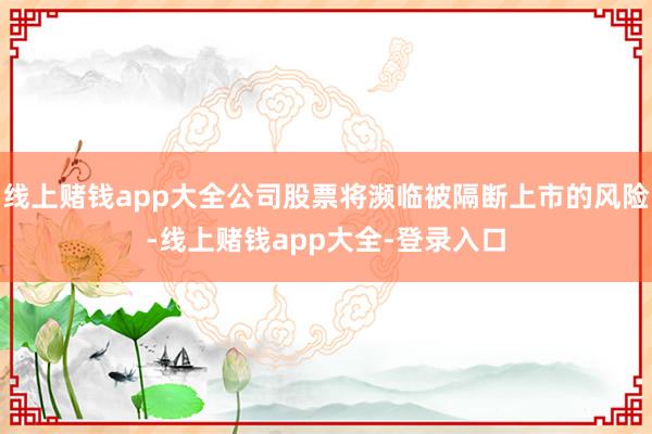 线上赌钱app大全公司股票将濒临被隔断上市的风险-线上赌钱app大全-登录入口