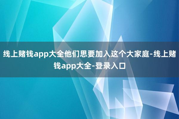 线上赌钱app大全他们思要加入这个大家庭-线上赌钱app大全-登录入口