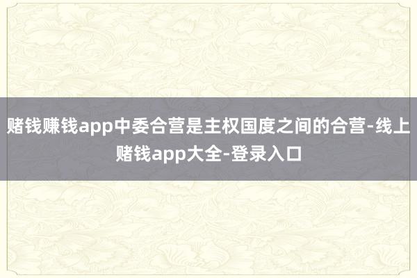 赌钱赚钱app中委合营是主权国度之间的合营-线上赌钱app大全-登录入口