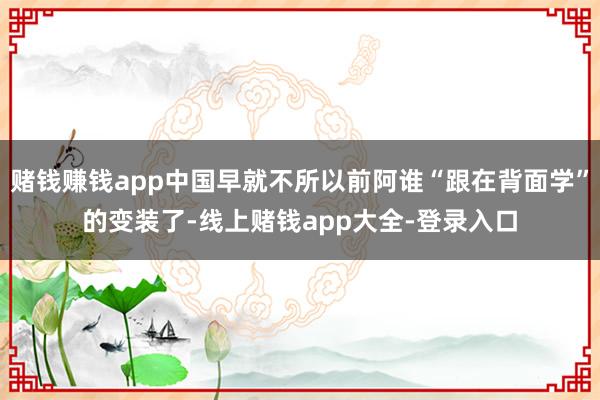 赌钱赚钱app中国早就不所以前阿谁“跟在背面学”的变装了-线上赌钱app大全-登录入口
