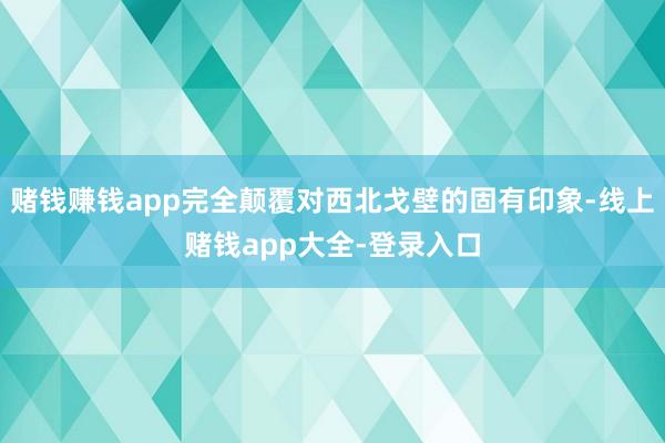 赌钱赚钱app完全颠覆对西北戈壁的固有印象-线上赌钱app大全-登录入口