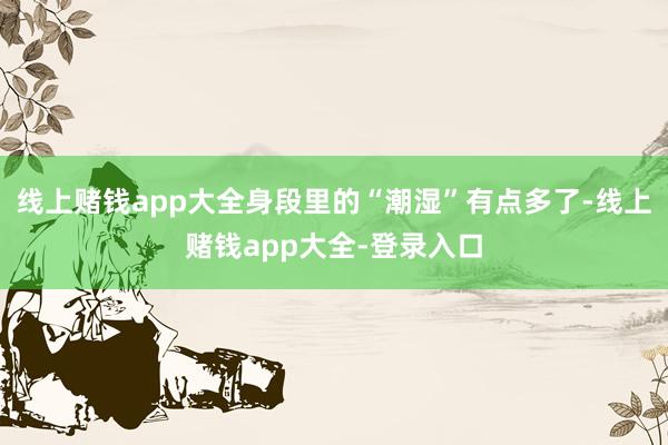 线上赌钱app大全身段里的“潮湿”有点多了-线上赌钱app大全-登录入口