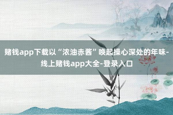 赌钱app下载以“浓油赤酱”唤起操心深处的年味-线上赌钱app大全-登录入口