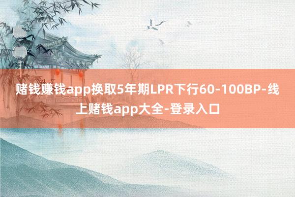 赌钱赚钱app换取5年期LPR下行60-100BP-线上赌钱app大全-登录入口