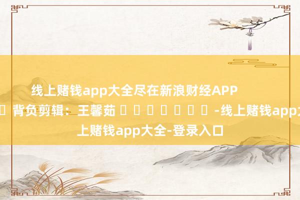线上赌钱app大全尽在新浪财经APP            						背负剪辑：王馨茹 							-线上赌钱app大全-登录入口