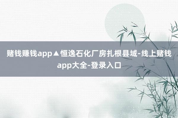 赌钱赚钱app▲恒逸石化厂房　　扎根县域-线上赌钱app大全-登录入口