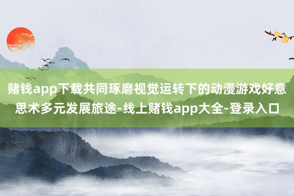 赌钱app下载共同琢磨视觉运转下的动漫游戏好意思术多元发展旅途-线上赌钱app大全-登录入口