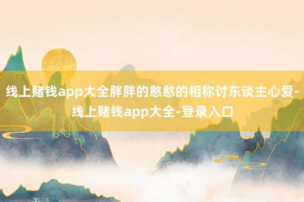 线上赌钱app大全胖胖的憨憨的相称讨东谈主心爱-线上赌钱app大全-登录入口