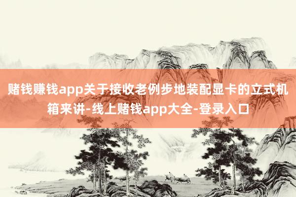 赌钱赚钱app关于接收老例步地装配显卡的立式机箱来讲-线上赌钱app大全-登录入口