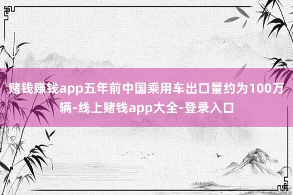 赌钱赚钱app五年前中国乘用车出口量约为100万辆-线上赌钱app大全-登录入口