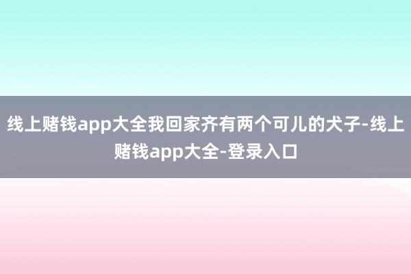 线上赌钱app大全我回家齐有两个可儿的犬子-线上赌钱app大全-登录入口