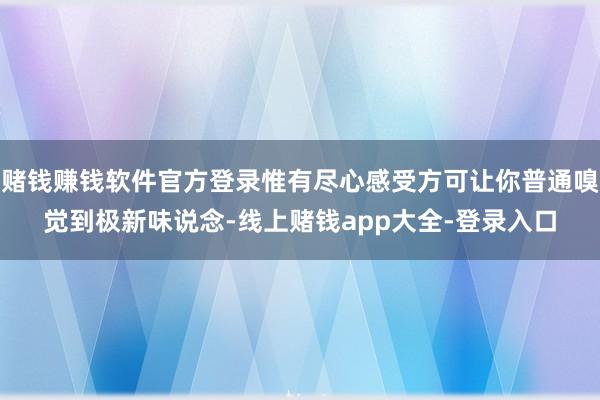 赌钱赚钱软件官方登录惟有尽心感受方可让你普通嗅觉到极新味说念-线上赌钱app大全-登录入口