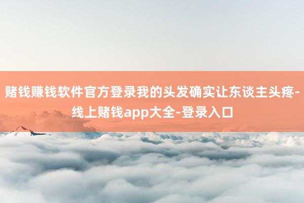赌钱赚钱软件官方登录我的头发确实让东谈主头疼-线上赌钱app大全-登录入口