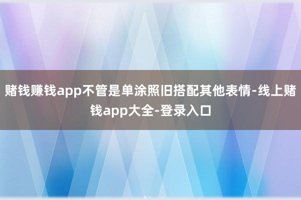 赌钱赚钱app不管是单涂照旧搭配其他表情-线上赌钱app大全-登录入口