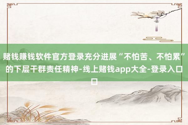 赌钱赚钱软件官方登录充分进展“不怕苦、不怕累”的下层干群责任精神-线上赌钱app大全-登录入口