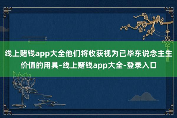 线上赌钱app大全他们将收获视为已毕东说念主生价值的用具-线上赌钱app大全-登录入口